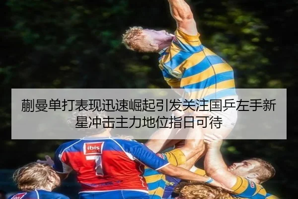 蒯曼单打表现迅速崛起引发关注国乒左手新星冲击主力地位指日可待