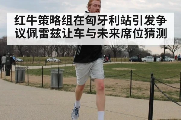 红牛策略组在匈牙利站引发争议佩雷兹让车与未来席位猜测