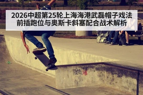 2026中超第25轮上海海港武磊帽子戏法前插跑位与奥斯卡斜塞配合战术解析
