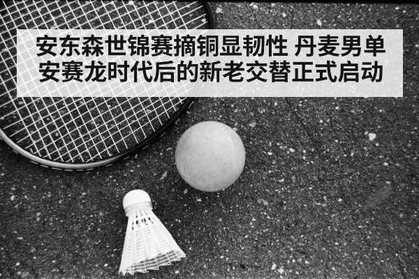 安东森世锦赛摘铜显韧性 丹麦男单安赛龙时代后的新老交替正式启动