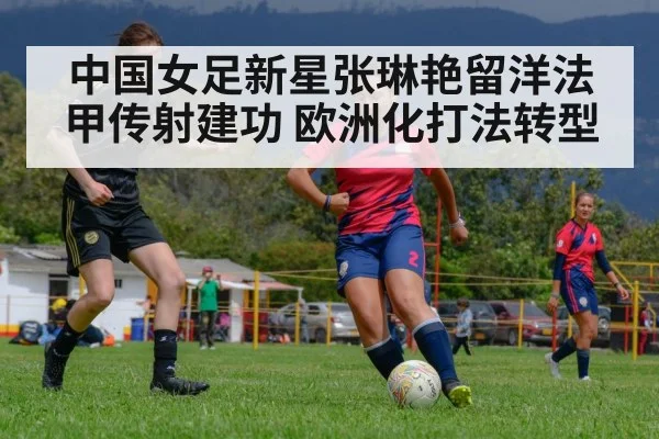 中国女足新星张琳艳留洋法甲传射建功 欧洲化打法转型