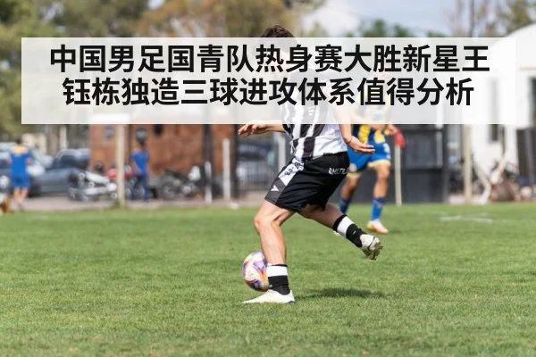 中国男足国青队热身赛大胜新星王钰栋独造三球进攻体系值得分析