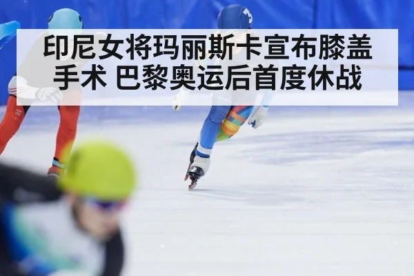 印尼女将玛丽斯卡宣布膝盖手术 巴黎奥运后首度休战