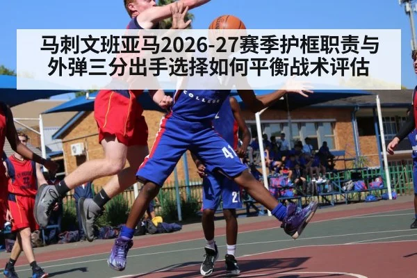 马刺文班亚马2026-27赛季护框职责与外弹三分出手选择如何平衡战术评估